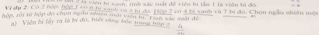 Biếi viên bị lần 2 là viên bị xanh, tính xác suất đề viên bị lần 1 là viên bị đỏ. 4 0 
Ví dụ 2 : Có 2 hộp, hộp 1 có 6 bị xanh và 5 bị đỏ. Hộp 2 có 4 bị xanh và 7 bị đỏ, Chọn ngẫu nhiên một 
hộp, rồi từ hộp đó chọn ngâu nhiên một viên bi. Tinh xác suất đê: 
a) Viên bì lấy ra là bị đỏ, biết rằng bốc trúng hộp 2