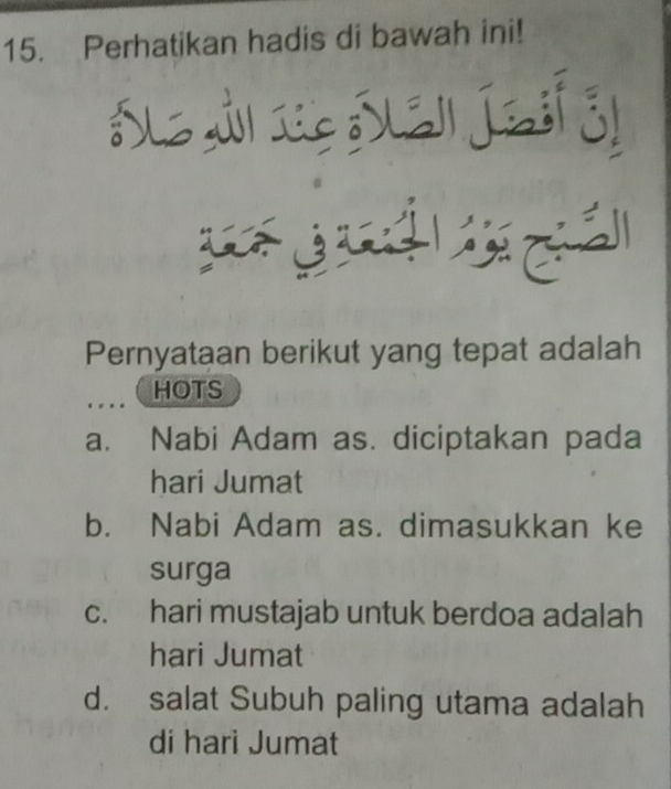 Perhatikan hadis di bawah ini!

w 
Pernyataan berikut yang tepat adalah
HOTS
a. Nabi Adam as. diciptakan pada
hari Jumat
b. Nabi Adam as. dimasukkan ke
surga
c. hari mustajab untuk berdoa adalah
hari Jumat
d. salat Subuh paling utama adalah
di hari Jumat