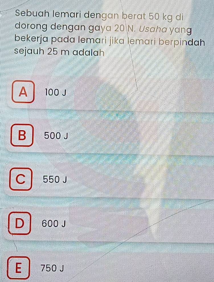 Sebuah lemari dengan berat 50 kg di
dorong dengan gaya 20 N. Usaha yang
bekerja pada lemari jika lemari berpindah
sejauh 25 m adalah
A 100 J
B 500 J
C 550 J
D 600 J
E | 750 J