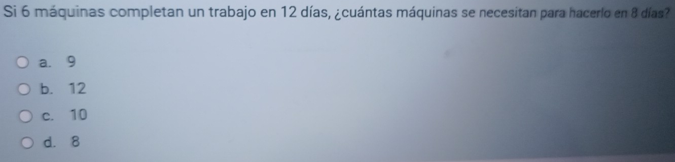 Si 6 máquinas completan un trabajo en 12 días, ¿cuántas máquinas se necesitan para hacerlo en 8 días?
a. 9
b. 12
c. 10
d. 8