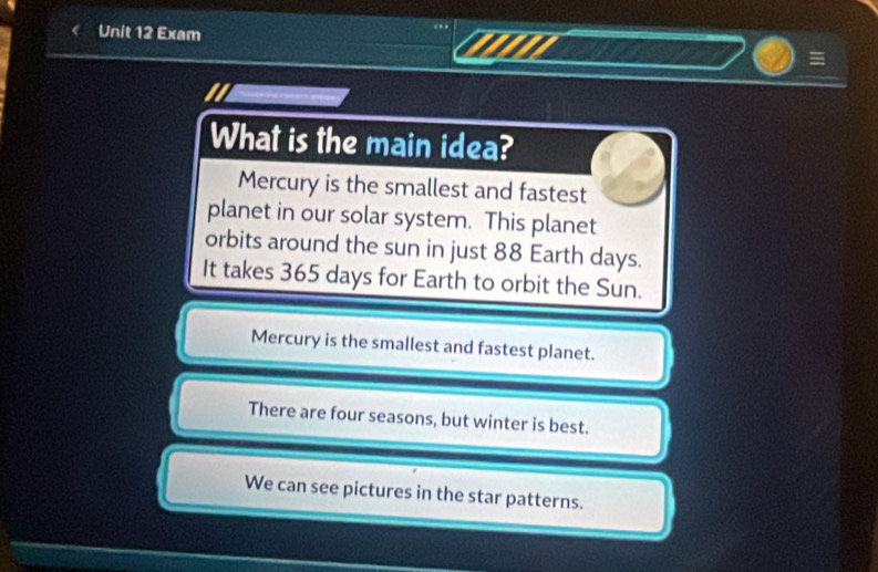 Exam
=
What is the main idea?
Mercury is the smallest and fastest
planet in our solar system. This planet
orbits around the sun in just 88 Earth days.
It takes 365 days for Earth to orbit the Sun.
Mercury is the smallest and fastest planet.
There are four seasons, but winter is best.
We can see pictures in the star patterns.