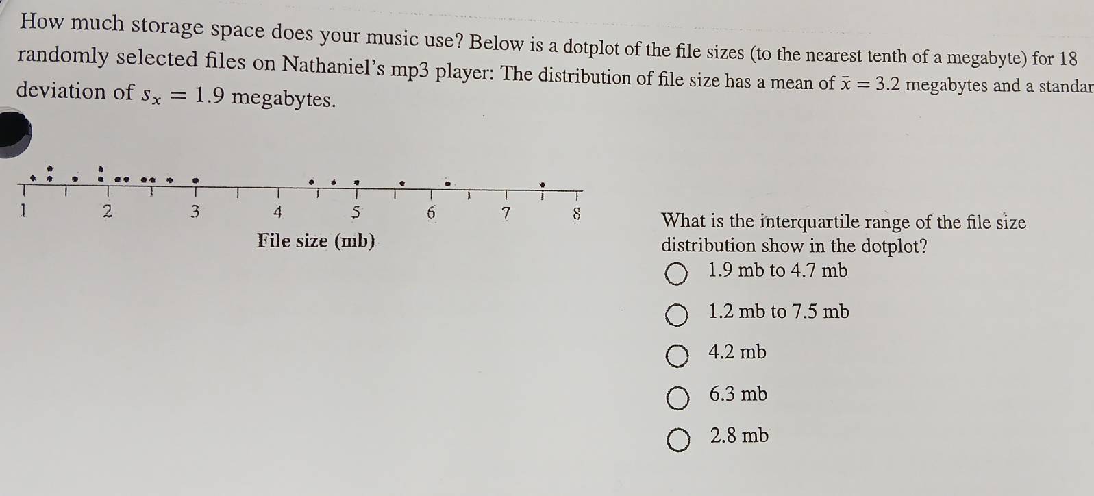 How much storage space does your music use? Below is a dotplot of the file sizes (to the nearest tenth of a megabyte) for 18
randomly selected files on Nathaniel’s mp3 player: The distribution of file size has a mean of overline x=3.2 megabytes and a standar
deviation of s_x=1.9 megabytes.
hat is the interquartile range of the file size
stribution show in the dotplot?
1.9 mb to 4.7 mb
1.2 mb to 7.5 mb
4.2 mb
6.3 mb
2.8 mb