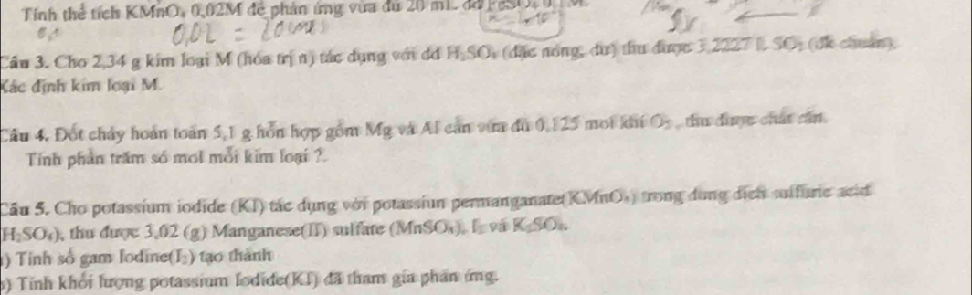 Tính thể tích KMnO, 0,02M đề phản ứng vừa du 20 m1. dá F eSO, M 
Cầu 3. Cho 2,34 g kim loại M (hóa trị n) tác dụng với dơ H.SO, (đặc nóng, dư) thu được 3,2227 L SO, (đi chuẩn). 
Kác định kim loại M. 
Câu 4, Đột chảy hoàn toàn 5,1 g hồn hợp gồm MR; và Al can vừa dù 0,125 moi khi O_3 thu đìợc chất cấn 
Tinh phần trăm só mol mỗi kim loại ? 
Cầu 5. Cho potassium iodide (KI) tác dụng với potassiun permanganate(KMnO») trong dung dịch aifuric acid
H_2SO_4) , thu được 3,02 (g) Manganese(II) sulfate (Mn SO L và K_1SO_n
) Tính số gam Iodine(I₂) tạo thành 
) Tinh khởi lượng potassium Iodide(KI) đã tham gia phần ứng.