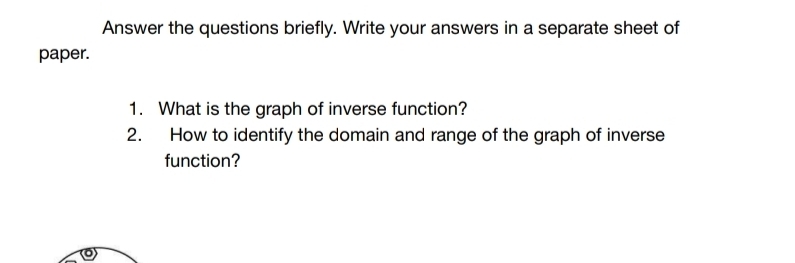 Answer the questions briefly. Write your answers in a separate sheet of 
paper. 
1. What is the graph of inverse function? 
2. How to identify the domain and range of the graph of inverse 
function?