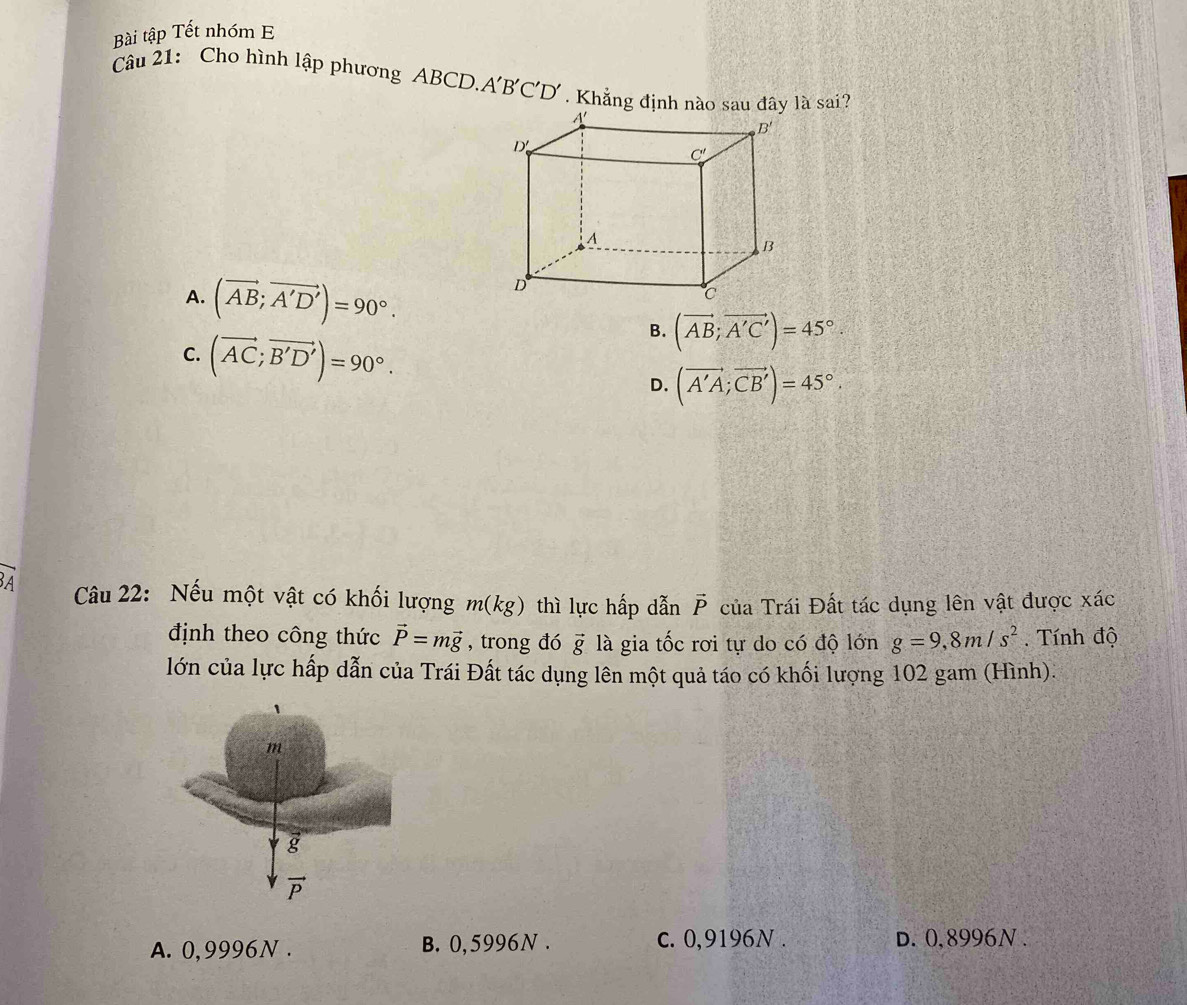 Bài tập Tết nhóm E
Câu 21: Cho hình lập phương ABCD.A'B'C'D' . Khẳng định nào sau đây là sai?
A. (vector AB;vector A'D')=90°.
B. (vector AB;vector A'C')=45°.
C. (vector AC;vector B'D')=90°. D. (vector A'A;vector CB')=45°.
A  Câu 22: Nếu một vật có khối lượng m(kg) thì lực hấp dẫn vector P của Trái Đất tác dụng lên vật được xác
định theo công thức vector P=mvector g , trong đó vector g là gia tốc rơi tự do có độ lớn g=9,8m/s^2. Tính độ
lớn của lực hấp dẫn của Trái Đất tác dụng lên một quả táo có khối lượng 102 gam (Hình).
A. 0,9996N . B. 0,5996N . c. 0,9196N . d. 0,8996N .