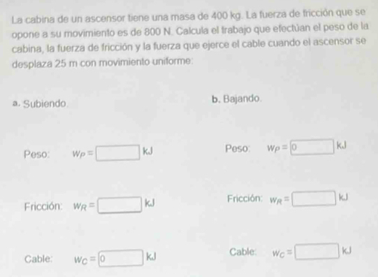 La cabina de un ascensor tiene una masa de 400 kg. La fuerza de fricción que se
opone a su movimiento es de 800 N. Calcula el trabajo que efectúan el peso de la
cabina, la fuerza de fricción y la fuerza que ejerce el cable cuando el ascensor se
desplaza 25 m con movimiento uniforme:
a. Subiendo b, Bajando.
Peso: w_P=□ kJ Peso w_P=□ kJ
Fricción: w_R=□ kJ
Fricción w_R=□ kJ
Cable: w_C=□ kJ Cable: w_C=□ kJ