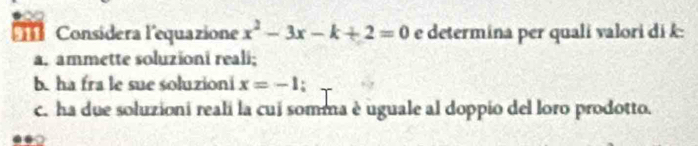 Considera l'equazione x^2-3x-k+2=0 e determina per quali valori di k : 
a. ammette soluzioni reali; 
b. ha fra le sue soluzioni x=-1 : 
c. ha due soluzioni reali la cui somma è uguale al doppio del loro prodotto.