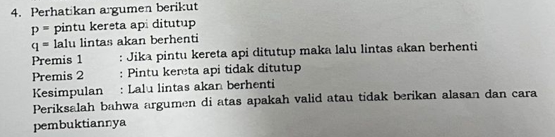 Perhatikan argumen berikut
p= pintu kereta ap ditutup
q= lalu lintas akan berhenti 
Premis 1 : Jika pintu kereta api ditutup maka lalu lintas akan berhenti 
Premis 2 : Pintu kereta api tidak ditutup 
Kesimpulan : Lalu lintas akan berhenti 
Periksalah bahwa argumen di atas apakah valid atau tidak berikan alasan dan cara 
pembuktiannya