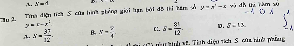 A. S=4. B. J=0. 
Câu 2. Tính diện tích S của hình phẳng giới hạn bởi đồ thị hàm số y=x^3-x và đồ thị hàm số
y=x-x^2.
D. S=13.
A. S= 37/12 .
B. S= 9/4 .
C. S= 81/12 . 
hi (C) như hình vẽ. Tính diện tích S của hình phẳng