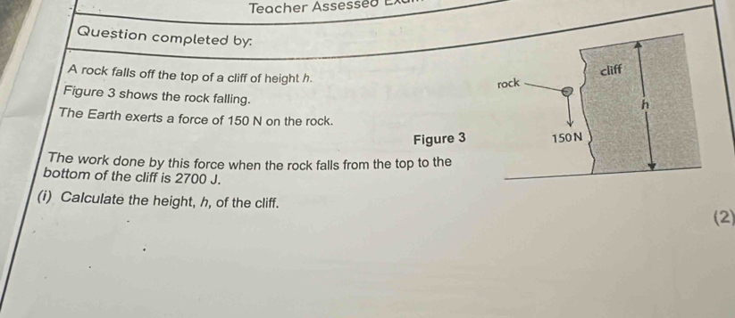 Teacher Assesseo E 
Question completed by: 
A rock falls off the top of a cliff of height h. 
Figure 3 shows the rock falling. 
The Earth exerts a force of 150 N on the rock. 
Figure 3 
The work done by this force when the rock falls from the top to the 
bottom of the cliff is 2700 J. 
(i) Calculate the height, h, of the cliff. 
(2)