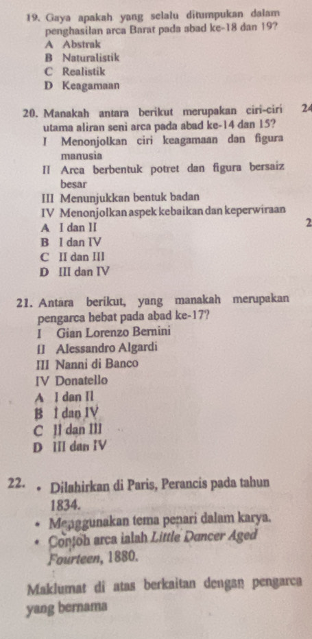 Gaya apakah yang selalu ditumpukan dalam
penghasilan arca Barat pada abad ke -18 dan 19?
A Abstrak
B Naturalistik
C Realistik
D Keagamaan
20. Manakah antara berikut merupakan ciri-ciri 2
utama aliran seni arca pada abad ke -14 dan 15?
I Menonjolkan ciri keagamaan dan figura
manusia
Il Arca berbentuk potret dan figura bersaiz
besar
III Menunjukkan bentuk badan
IV Menonjolkan aspek kebaikan dan keperwiraan
A I dan II
2
B l dan IV
C II dan III
D III dan IV
21. Antara berikut, yang manakah merupakan
pengarca hebat pada abad ke- 17?
I Gian Lorenzo Bernini
[] Alessandro Algardi
III Nanni di Banco
IV Donatello
A I dan Il
B I dan IV
C ll dan III
D III dan IV
22. 。 Dilahirkan di Paris, Perancis pada tahun
1834.
Menggunakan tema penari dalam karya.
Conoh arca ialah Little Duncer Aged
Fourteen, 1880.
Maklumat di atas berkaitan dengan pengarca
yang bernama