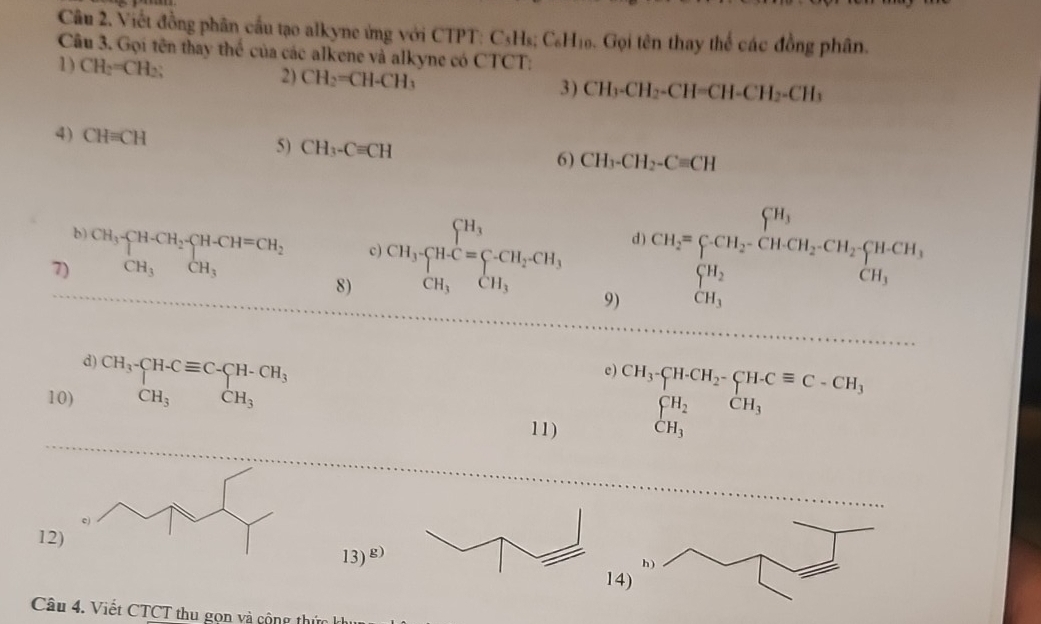 Viết đồng phân cầu tạo alkyne ứng với CTPT: C 111_2 C_6H_10 6. Gọi tên thay thể các đồng phân. 
Câu 3. Gọi tên thay thể của các alkene và alkyne có CTCT: 
1) CH_2=CH_2; 2) CH_2=CH-CH_3
3) CH_3-CH_2-CH=CH-CH_2-CH_3
4) CH=CH 5) CH_3-Cequiv CH
6) CH_3-CH_2-Cequiv CH
b) CH_3-CH-CH_2-CH-CH=CH_2 c) CH_3· CH_4^((CH_2)^CH_3)=sumlimits CH_2CH_3 CH_2=CCH_2CH_2CHCH_2CH_2beginarrayl HCH, CH_3endarray.
d 
7) CH_3CH_3 □ 
8) 
9) 
d) 
10) beginarrayr CH_3-CH-Cequiv C-CH-CH_3 CH_3endarray
11)
beginarrayr )CH_3· CHCH_2· CH· Cequiv C-CH_3 prodlimits _CH_3beginarrayr _CH_3beginarrayr CH_3 CH_3endarray
12
13)^g)
1 
Câu 4. Viết CTCT thu gọn và cộng thứ