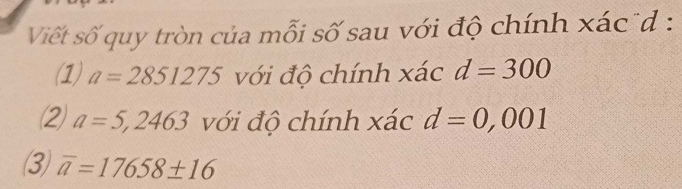 Viết số quy tròn của mỗi số sau với độ chính xác d : 
(1) a=2851275 với độ chính xác d=300
② a=5,2463 với độ chính xác d=0,001
(3) overline a=17658± 16