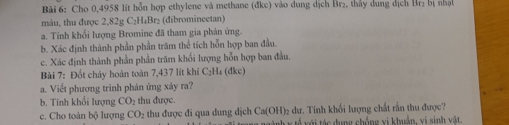 Cho 0,4958 lít hỗn hợp ethylene và methane (đkc) vào dung dịch Br₂, thấy dung dịch Br_2 bị nhạt 
màu, thu được 2,82g C_2H_4B r2 (đibromineetan) 
a. Tính khổi lượng Bromine đã tham gia phản ứng. 
b. Xác định thành phần phần trăm thể tích hỗn hợp ban đầu. 
c. Xác định thành phần phần trăm khối lượng hỗn hợp ban đầu. 
Bài 7: Đốt cháy hoàn toàn 7,437 lít khí C_2H_4 (dkc) 
a. Viết phương trình phản ứng xảy ra? 
b. Tính khối lượng CO_2 thu được. 
c. Cho toàn bộ lượng CO_2 thu được đi qua dung dịch Ca(OH)_2 dư. Tính khối lượng chất rắn thu được? 
t v tá c dung chống vị khuẩn, vi sinh vật.