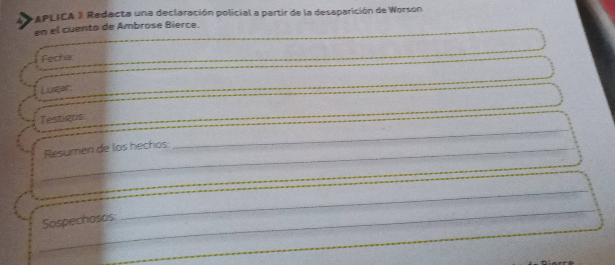 APLICA J Redacta una declaración policial a partir de la desaparición de Worson 
en el cuento de Ambrose Bierce. 
Fecha: 
Lugair: 
Testigos 
_ 
_ 
_ 
Resumen de los hechos: 
_Sospechosos: 
_ 
_ 
_