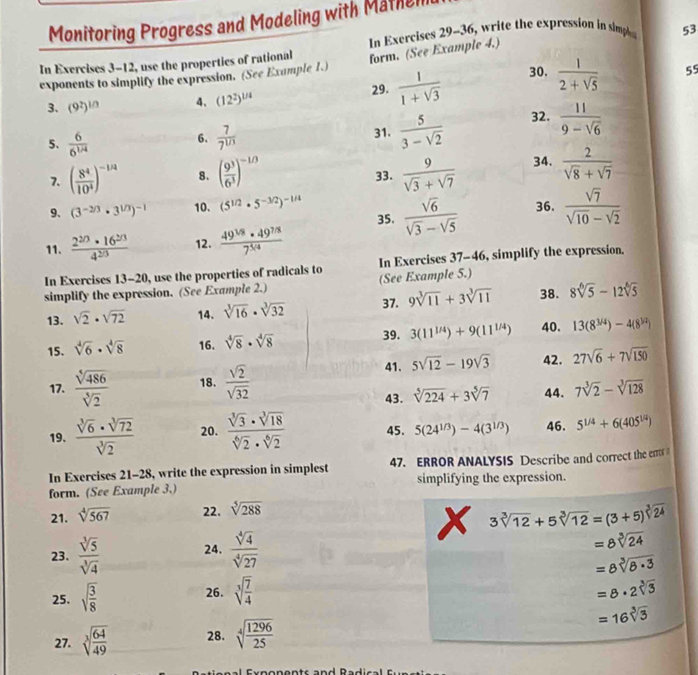 Monitoring Progress and Modeling with Mathel
In Exercises 29-36, write the expression in simple 53
In Exercises 3-12, use the properties of rational
form. (See Example 4.)
exponents to simplify the expression. (See Example 1.)
29.  1/1+sqrt(3) 
30.  1/2+sqrt(5) 
55
3、 (9^2)^1/3
4. (12^2)^1/4
5.  6/6^(1/4)   7/7^(1/3)  31.  5/3-sqrt(2) 
32.  11/9-sqrt(6) 
6.
7. ( 8^4/10^4 )^-1/4 8. ( 9^3/6^3 )^-1/3 33.  9/sqrt(3)+sqrt(7)  34.  2/sqrt(8)+sqrt(7) 
9、 (3^(-2/3)· 3^(1/3))^-1 10. (5^(1/2)· 5^(-3/2))^-1/4 36.  sqrt(7)/sqrt(10)-sqrt(2) 
35.  sqrt(6)/sqrt(3)-sqrt(5) 
11.  (2^(2/3)· 16^(2/3))/4^(2/3)  12.  (49^(1/8)· 49^(7/8))/7^(5/4) 
In Exercises 13-20, use the properties of radicals to In Exercises 37-46 , simplify the expression.
simplify the expression. (See Example 2.) (See Example 5.)
37. 9sqrt[3](11)+3sqrt[3](11) 38. 8sqrt[6](5)-12sqrt[6](5)
13. sqrt(2)· sqrt(72) 14. sqrt[3](16)· sqrt[3](32)
39. 3(11^(1/4))+9(11^(1/4)) 40. 13(8^(3/4))-4(8^(3/2))
15. sqrt[4](6)· sqrt[4](8) 16. sqrt[4](8)· sqrt[4](8)
41. 5sqrt(12)-19sqrt(3) 42. 27sqrt(6)+7sqrt(150)
17.  sqrt[5](486)/sqrt[5](2)  18.  sqrt(2)/sqrt(32) 
43. sqrt[5](224)+3sqrt[5](7) 44. 7sqrt[3](2)-sqrt[3](128)
19.  sqrt[3](6)· sqrt[3](72)/sqrt[3](2)  20.  sqrt[3](3)· sqrt[3](18)/sqrt[6](2)· sqrt[6](2)  45. 5(24^(1/3))-4(3^(1/3)) 46. 5^(1/4)+6(405^(1/4))
In Exercises 21-28, write the expression in simplest 47. ERROR ANALYSIS Describe and correct the error 
form. (See Example 3.) simplifying the expression.
21. sqrt[4](567)
22. sqrt[5](288)
x 3sqrt[3](12)+5sqrt[3](12)=(3+5)^sqrt[3](24)
23.  sqrt[3](5)/sqrt[3](4)  24.  sqrt[4](4)/sqrt[4](27) 
=8sqrt[3](24)
=8sqrt[3](8· 3)
25. sqrt(frac 3)8 26. sqrt[3](frac 7)4 =8· 2sqrt[3](3)
=16sqrt[3](3)
27. sqrt[3](frac 64)49
28. sqrt[4](frac 1296)25