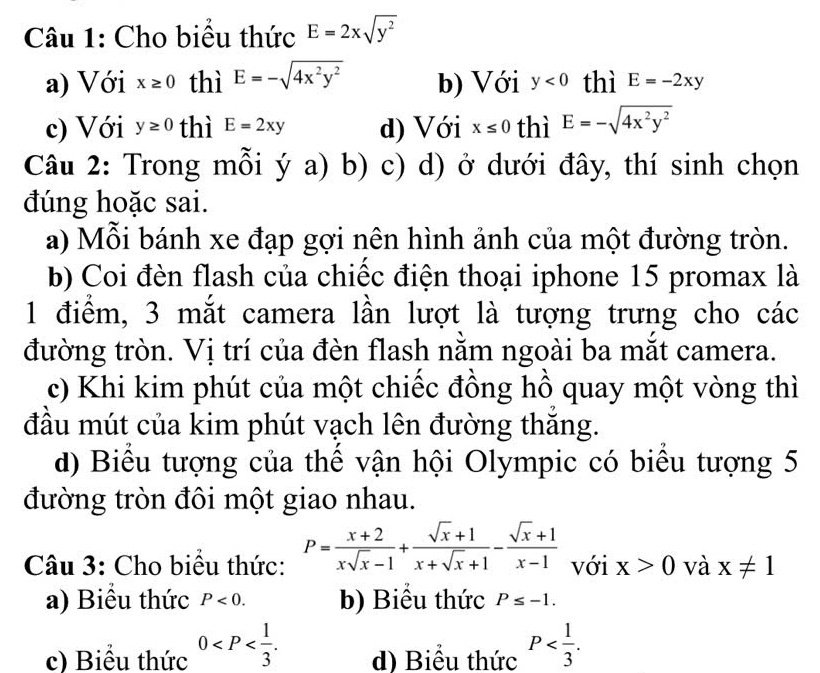 Cho biểu thức E=2xsqrt(y^2)
a) Với x≥ 0 thì E=-sqrt(4x^2y^2) b) Với y<0</tex> thì E=-2xy
c) Với y≥ 0 thì E=2xy d) Với x≤ 0 thì E=-sqrt(4x^2y^2)
Câu 2: Trong mỗi ý a) b) c) d) ở dưới đây, thí sinh chọn
đúng hoặc sai.
a) Mỗi bánh xe đạp gợi nên hình ảnh của một đường tròn.
b) Coi đèn flash của chiếc điện thoại iphone 15 promax là
1 điểm, 3 mắt camera lần lượt là tượng trưng cho các
đường tròn. Vị trí của đèn flash nằm ngoài ba mắt camera.
c) Khi kim phút của một chiếc đồng hồ quay một vòng thì
đầu mút của kim phút vạch lên đường thăng.
d) Biểu tượng của thể vận hội Olympic có biểu tượng 5
đường tròn đôi một giao nhau.
Câu 3: Cho biểu thức: P= (x+2)/xsqrt(x)-1 + (sqrt(x)+1)/x+sqrt(x)+1 - (sqrt(x)+1)/x-1  với x>0 và x!= 1
a) Biểu thức P<0</tex>. b) Biểu thức P≤ -1.
c) Biểu thức 0 . d) Biểu thức P .