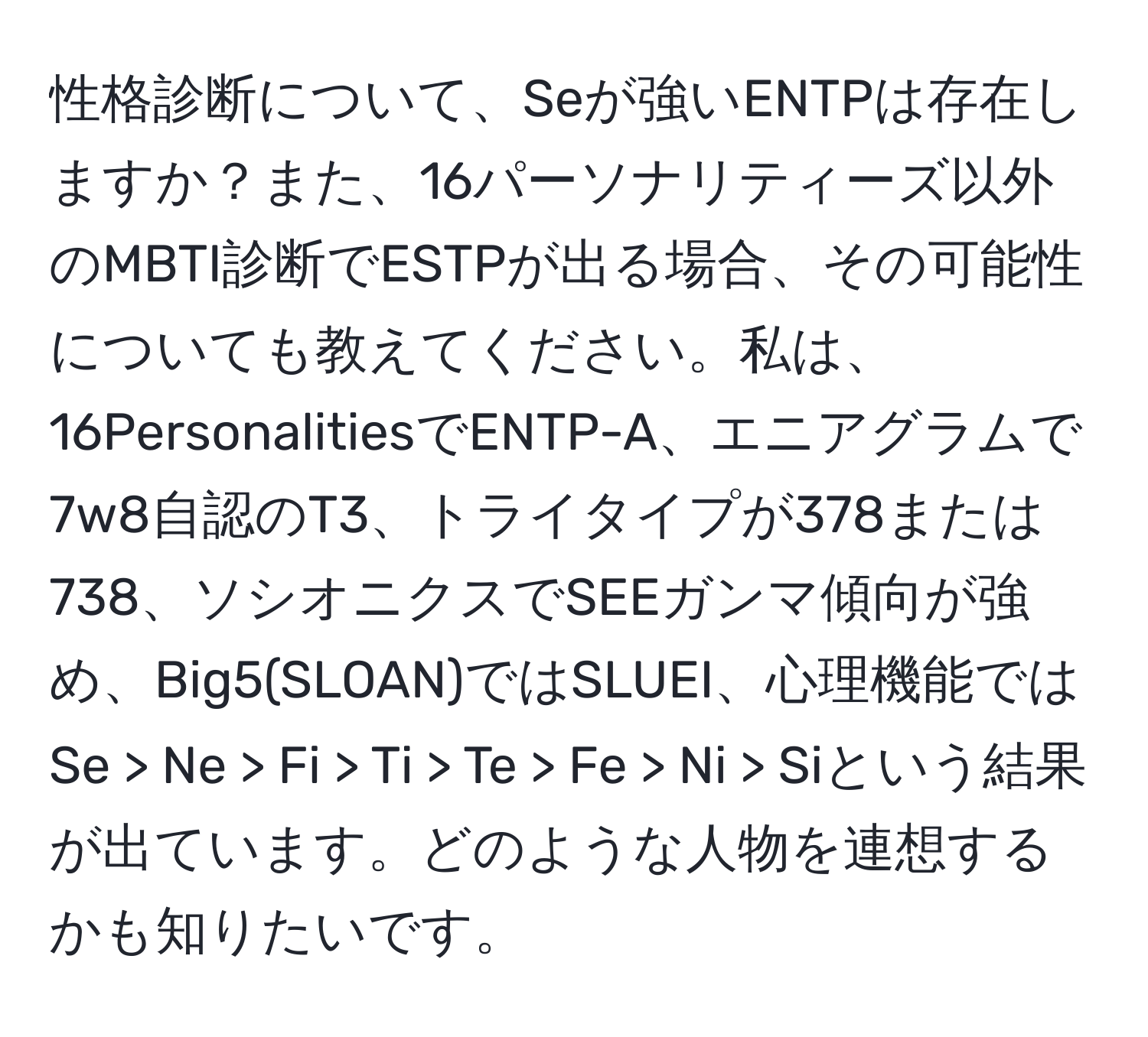 性格診断について、Seが強いENTPは存在しますか？また、16パーソナリティーズ以外のMBTI診断でESTPが出る場合、その可能性についても教えてください。私は、16PersonalitiesでENTP-A、エニアグラムで7w8自認のT3、トライタイプが378または738、ソシオニクスでSEEガンマ傾向が強め、Big5(SLOAN)ではSLUEI、心理機能ではSe > Ne > Fi > Ti > Te > Fe > Ni > Siという結果が出ています。どのような人物を連想するかも知りたいです。