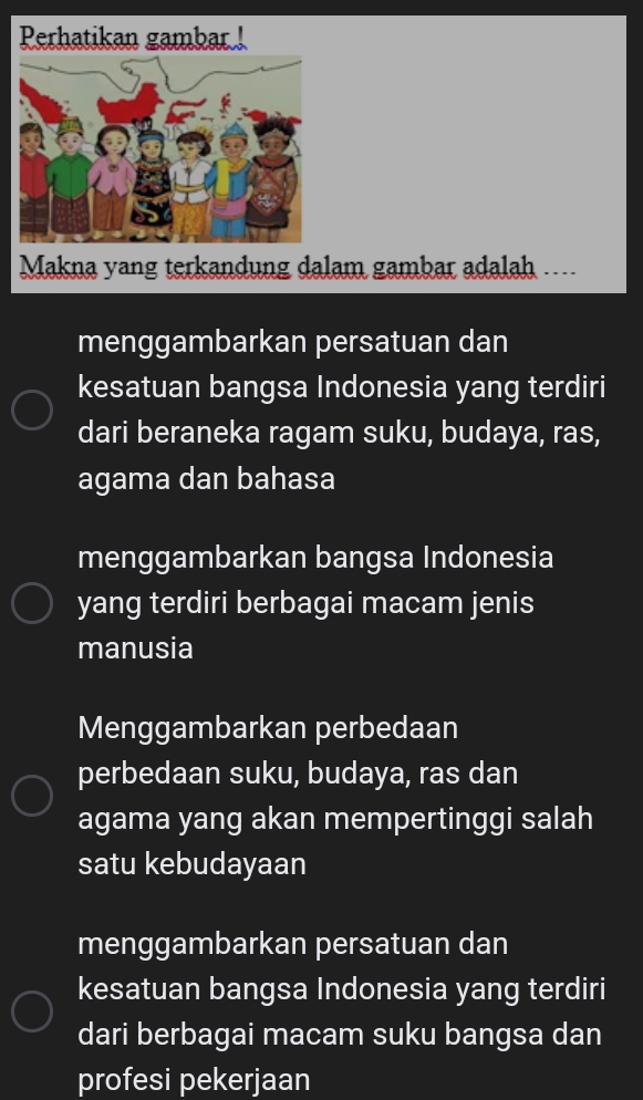 Perhatikan gambar !
Makna yang terkandung dalam gambar adalah ....
menggambarkan persatuan dan
kesatuan bangsa Indonesia yang terdiri
dari beraneka ragam suku, budaya, ras,
agama dan bahasa
menggambarkan bangsa Indonesia
yang terdiri berbagai macam jenis
manusia
Menggambarkan perbedaan
perbedaan suku, budaya, ras dan
agama yang akan mempertinggi salah
satu kebudayaan
menggambarkan persatuan dan
kesatuan bangsa Indonesia yang terdiri
dari berbagai macam suku bangsa dan
profesi pekerjaan