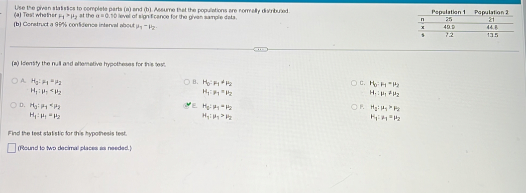 Use the given statistics to complete parts (a) and (b). Assume that the populations are normally distributed.
(a) Test whether mu _1>mu _2 at the alpha =0.10 level of significance for the given sample data. 
(b) Construct a 99% confidence interval about mu _1-mu _2. 
(a) Identify the null and alternative hypotheses for this test.
A. H_0:mu _1=mu _2 B. H_0:mu _1!= mu _2 C. H_0:mu _1=mu _2
H_1:mu _1
H_1:mu _1=mu _2
H_1:mu _1!= mu _2
D. H_0:mu _1 E. H_0:mu _1=mu _2 F. H_0:mu _1>mu _2
H_1:mu _1=mu _2
H_1:mu _1>mu _2
H_1:mu _1=mu _2
Find the test statistic for this hypothesis test
(Round to two decimal places as needed.)