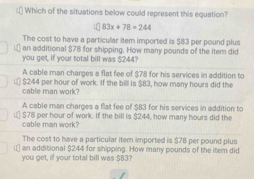 Which of the situations below could represent this equation?
83x+78=244
The cost to have a particular item imported is $83 per pound plus
an additional $78 for shipping. How many pounds of the item did
you get, if your total bill was $244?
A cable man charges a flat fee of $78 for his services in addition to
￥ $244 per hour of work. If the bill is $83, how many hours did the
cable man work?
A cable man charges a flat fee of $83 for his services in addition to
$78 per hour of work. If the bill is $244, how many hours did the
cable man work?
The cost to have a particular item imported is $78 per pound plus
an additional $244 for shipping. How many pounds of the item did
you get, if your total bill was $83?