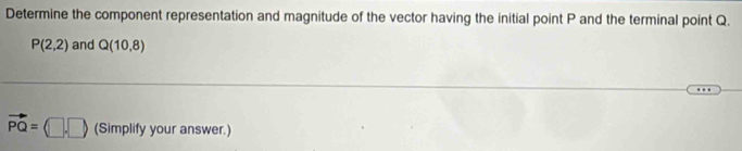 Determine the component representation and magnitude of the vector having the initial point P and the terminal point Q.
P(2,2) and Q(10,8)
vector PQ=(□ ,□ ) (Simplify your answer.)