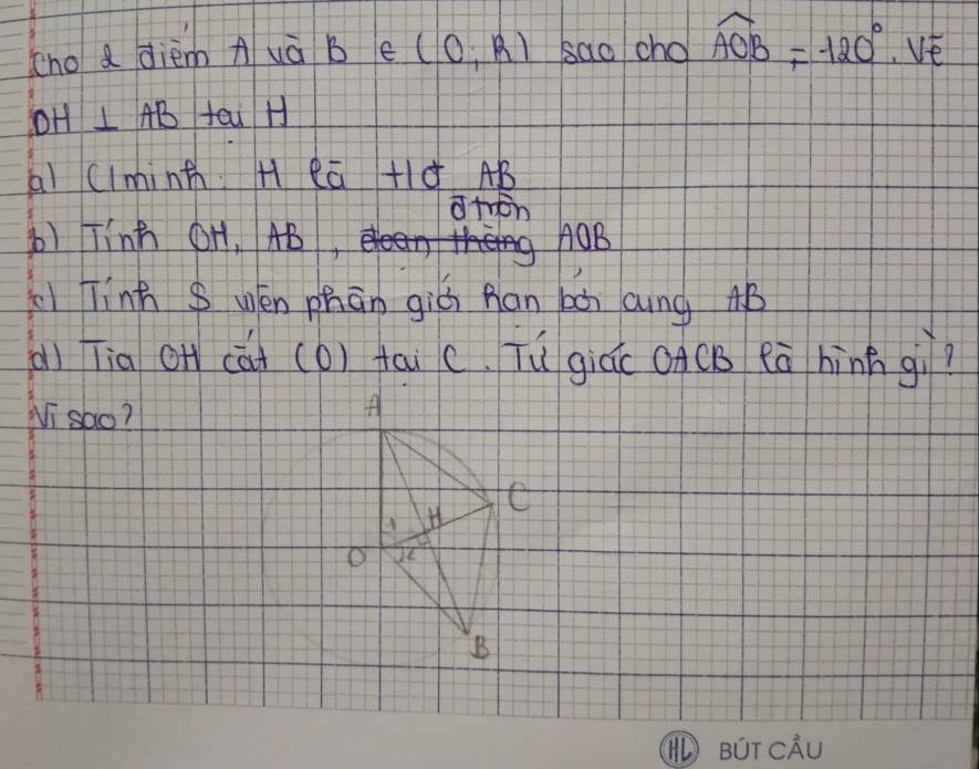 cho a diem A uà B e (0,R) sao cho widehat AOB=-120°, VE
DH⊥ AB feu H 
ai Clminth H ea +ld AB
atron 
b) Tinh OH, AB, AOB
Tính S wén phān giú han bàn Qung AB
(ì Tia O cúi (O) tai c. Tù giúc oACB eā hìnn gì? 
Ni sao? 
A 
C 
A 
B