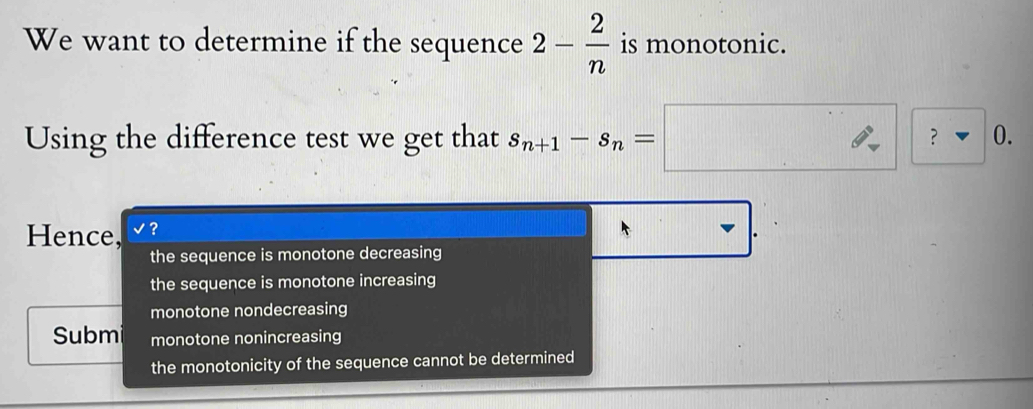 We want to determine if the sequence 2- 2/n  is monotonic.
).
Using the difference test we get that s_n+1-s_n=□ ? □  
□ _  
Hence, '?
the sequence is monotone decreasing
the sequence is monotone increasing
monotone nondecreasing
Subm monotone nonincreasing
the monotonicity of the sequence cannot be determined