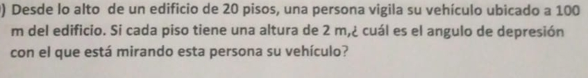 Desde lo alto de un edificio de 20 pisos, una persona vigila su vehículo ubicado a 100
m del edificio. Si cada piso tiene una altura de 2 m,¿ cuál es el angulo de depresión 
con el que está mirando esta persona su vehículo?