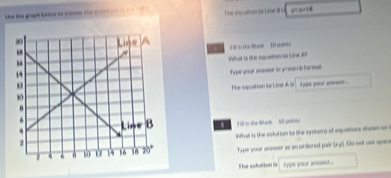 te the gregh below to somns the qn ton to t t 
The epuston to Lns 8i y=zrid 
. Fll in the Ban 10 pumes 
What is the equetion to Line Ad 
Type your answor in y -mu 6 formet. 
The equation to Line A is 
lyp yoour snmoer . 
Fil in the Bank 10 points 
What is the solution to the systers of equations shown on t 
Type your answer as an ordered pair (ry). Do not use space 
The solution is type your answer...