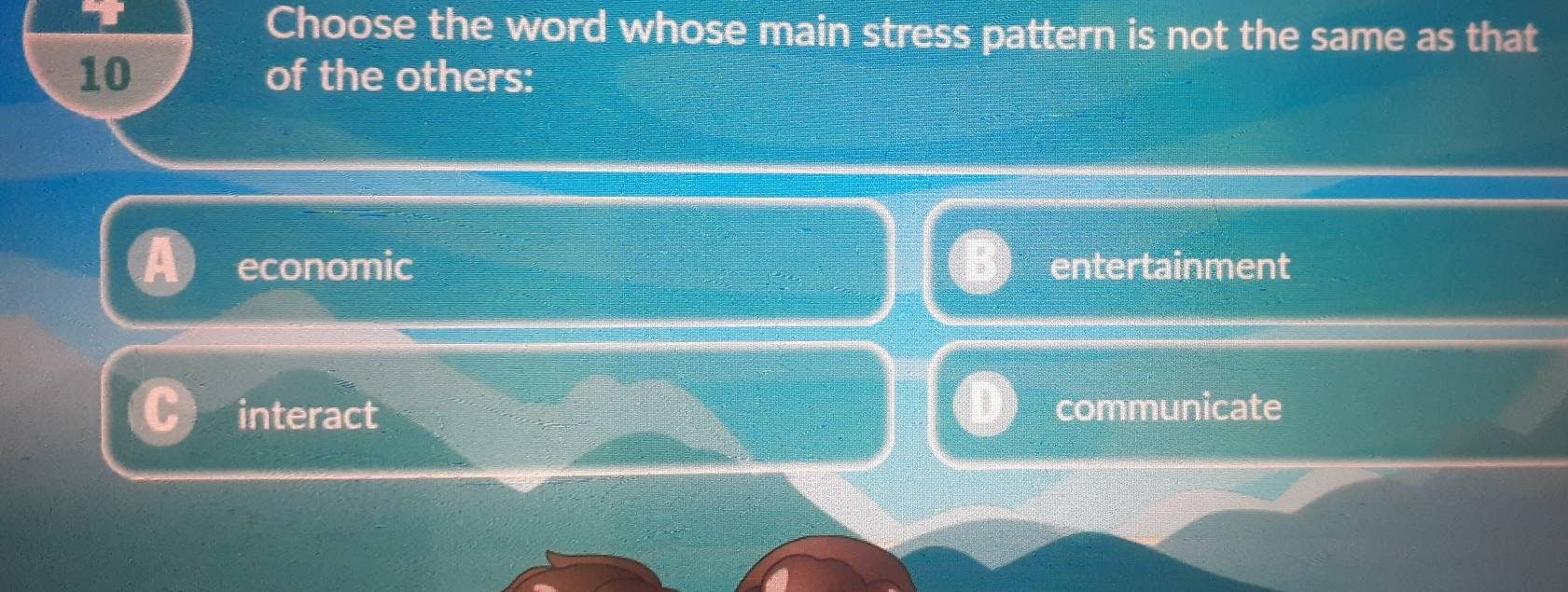 Choose the word whose main stress pattern is not the same as that
10 of the others:
economic entertainment
interact communicate