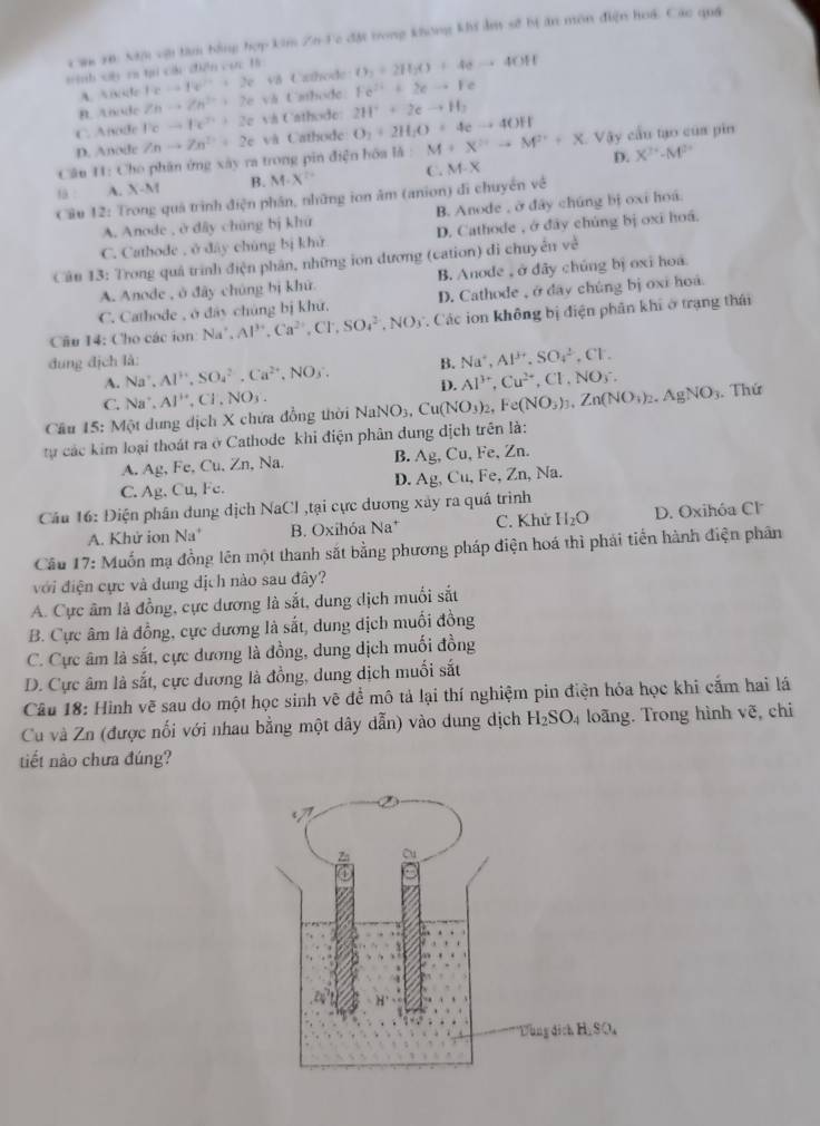 Cau rn: Xam vật tàm bằng hợp kim Zn Fc đặt trong không khi ẩm sẽ bị ăn môn điện hoá Các quá
tinh ch ra tại các điền  . ∠ ACIB O_2+2H_2O+4eto 4OH
teto te^(2+)+2e v8 Czthode
B. Anude Znto Zn^(2+)+2e vh t'sthode: Fe^(2+)+2eto Fe
C. Anode l'cto h^(2+)+2evh Cathode 2H^++2eto H_2
D. Anode Znto Zn^(2+)+2e và Cathode O_2+2H_2O=4eto 4OH
Câu H1: Cho phân ứng xây ra trong pin điện hóa là : M+X^(2+)to M^(2+)+X. Vậy cầu tạo của pin
D.
f A. X-M B. M· X^(2+) C. M-X X^(2+)-M^(2+)
Cầu 12: Trong quả trình điện phân, những ion ăm (anion) di chuyển về
A. Anode , ở dây chúng bị khứ B. Anode , ở đây chúng bị oxi hoá.
C. Cathode , ở đây chúng bị khử D. Cathode , ở đây chúng bị oxi hoá.
Cân 13: Trong quả trình điện phân, những ion đương (cation) di chuyển về
A. Anode , ở đây chúng bị khử B. Anode , ở dây chúng bị oxi hoa
C. Cathode , ở đây chúng bị khứ. D. Cathode ,ở đây chúng bị oxi hoa
Cầu 14: Cho các ion Na^+,Al^(3+),Ca^(2+),Cl^-,SO_4^((2-),NO_3) *. Các ion không bị điện phân khí ở trạng thái
đung địch là: B. Na^+,Al^(3+).SO_4^((2-),Cl.
A. Na^+),Al^+,SO_4^((2-),Ca^2+),NO_3.
C.
Cu 15: Một dung dịch X chứa đồng thời Na^+,Al^+,Cl^-,NO_3. NaNO_3,Cu(NO_3)_2,Fe(NO_3)_3,Zn(NO_3)_2.AgNO_3 D. Al^(3+),Cu^(2+),Cl,NO_3^(-.. Thứ
tự các kim loại thoát ra ở Cathode khi điện phân dung dịch trên là:
A. Ag, Fe, Cu, Zn, Na. B. Ag, Cu, Fe, Zn.
C. Ag. Cu, Fc. D. Ag, Cu, Fe, Zn, Na.
Câu 16: Điện phân dung dịch NaCl ,tại cực dương xây ra quá trình
A. Khử ion Na^+) B. Oxihóa Na^+ C. Khử H_2O D. Oxihóa Cl
Cầu 17: Muốn mạ đồng lên một thanh sắt bằng phương pháp điện hoá thì phái tiến hành điện phân
với điện cực và dung dịch nào sau đây?
A. Cực âm là đồng, cực dương là sắt, dung dịch muối sắt
B. Cực âm là đồng, cực dương là sắt, dung dịch muối đồng
C. Cực âm là sắt, cực dương là đồng, dung dịch muối đồng
D. Cực âm là sắt, cực dương là đồng, dung dịch muối sắt
Câu 18: Hình vẽ sau do một học sinh vẽ để mô tả lại thí nghiệm pin điện hóa học khi cấm hai lá
Cu và Zn (được nối với nhau bằng một dây dẫn) vào dung dịch H_2SO_4 loãng. Trong hình voverline e chi
tiết nào chưa đúng?