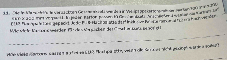 Die in Klarsichtfolie verpackten Geschenksets werden in Wellpappekartons mit den Maßen 300mm* 200
mm x 200 mm verpackt. In jeden Karton pas sen 10 Geschenksets. Anschließend werden die Kartons auf 
EUR-Flachpaletten gepackt. Jede EUR-Flachpalette darf inklusive Palette maximal 120 cm hoch werden. 
_ 
Wie viele Kartons werden für das Verpacken der Geschenksets benötigt? 
_ 
Wie viele Kartons passen auf eine EUR-Flachpalette, wenn die Kartons nicht gekippt werden sollen?