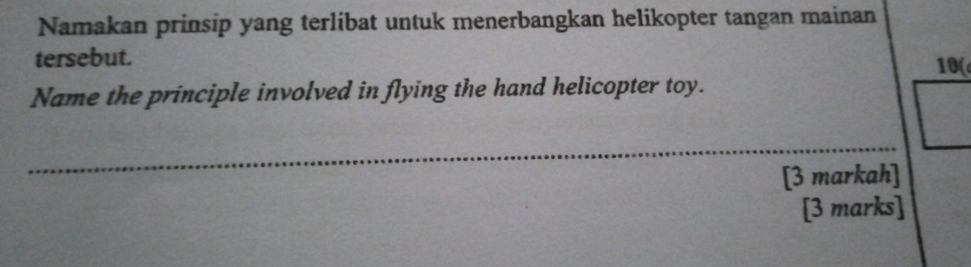 Namakan prinsip yang terlibat untuk menerbangkan helikopter tangan mainan 
tersebut. 
10( 
Name the principle involved in flying the hand helicopter toy. 
_ 
[3 markah] 
[3 marks]