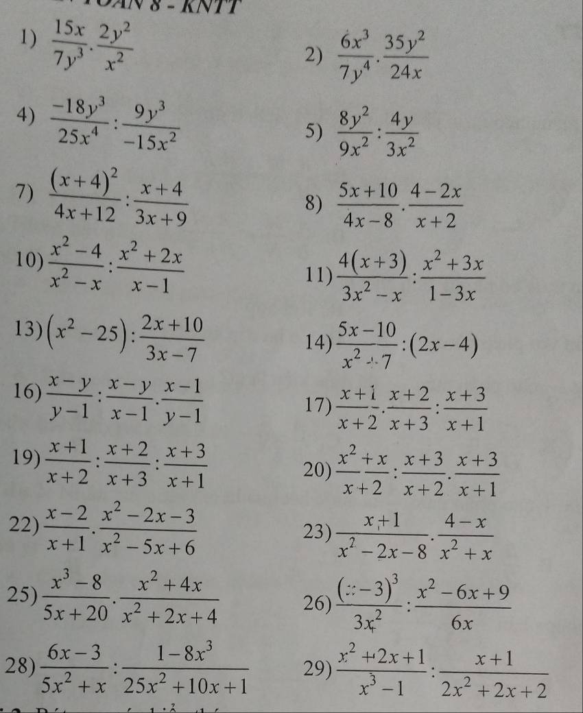 AN 8 - KNTT
1)  15x/7y^3 . 2y^2/x^2 
2)  6x^3/7y^4 ·  35y^2/24x 
4)  (-18y^3)/25x^4 : 9y^3/-15x^2 
5)  8y^2/9x^2 : 4y/3x^2 
7) frac (x+4)^24x+12: (x+4)/3x+9 
8)  (5x+10)/4x-8 ·  (4-2x)/x+2 
10)  (x^2-4)/x^2-x : (x^2+2x)/x-1 
11)  (4(x+3))/3x^2-x : (x^2+3x)/1-3x 
13) (x^2-25): (2x+10)/3x-7 
14)  (5x-10)/x^2-7 :(2x-4)
16)  (x-y)/y-1 : (x-y)/x-1 . (x-1)/y-1 
17)  (x+1)/x+2 . (x+2)/x+3 : (x+3)/x+1 
19)  (x+1)/x+2 : (x+2)/x+3 : (x+3)/x+1 
20)  x^2/x+2 : (x+3)/x+2 . (x+3)/x+1 
22)  (x-2)/x+1 ·  (x^2-2x-3)/x^2-5x+6  23)  (x+1)/x^2-2x-8 ·  (4-x)/x^2+x 
25)  (x^3-8)/5x+20 ·  (x^2+4x)/x^2+2x+4  26) frac (x-3)^33x^2: (x^2-6x+9)/6x 
28)  (6x-3)/5x^2+x : (1-8x^3)/25x^2+10x+1  29)  (x^2+2x+1)/x^3-1 : (x+1)/2x^2+2x+2 