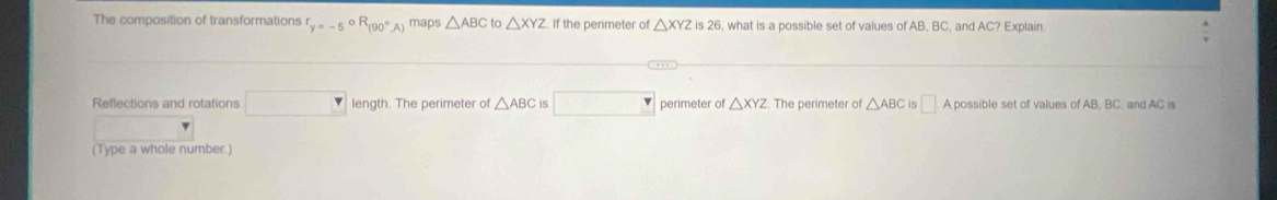 The composition of transformations f_y=-5^(circ R)(90°A) maps △ ABC to △ XYZ If the perimeter of △ XYZ is 26, what is a possible set of values of AB, BC, and AC? Explain. 
Reflections and rotations □ length. The perimeter of △ ABC is □ perimeter of △ XYZ. The perimeter of △ ABC is □ A possible set of values of AB, BC, and AC is 
(Type a whole number.)