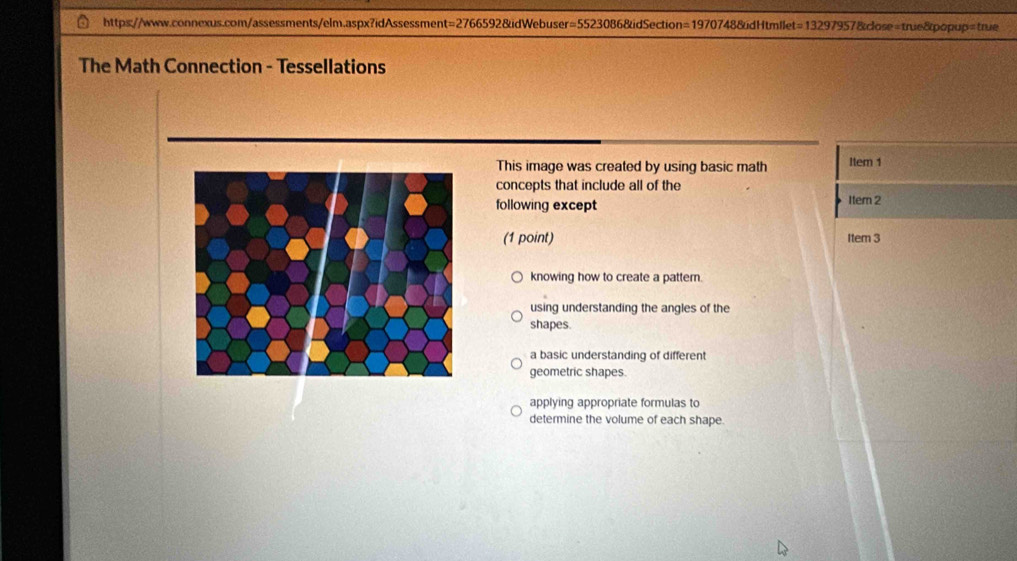 The Math Connection - Tessellations
This image was created by using basic math Item 1
concepts that include all of the
following except
Item 2
(1 point) Item 3
knowing how to create a pattern.
using understanding the angles of the
shapes.
a basic understanding of different
geometric shapes.
applying appropriate formulas to
determine the volume of each shape.