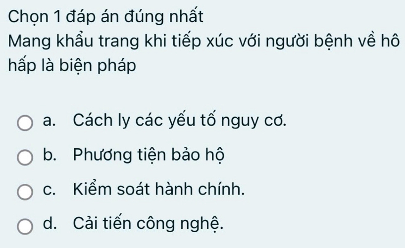 Chọn 1 đáp án đúng nhất
Mang khẩu trang khi tiếp xúc với người bệnh về hô
hấp là biện pháp
a. Cách ly các yếu tố nguy cơ.
b. Phương tiện bảo hộ
c. Kiểm soát hành chính.
d. Cải tiến công nghệ.