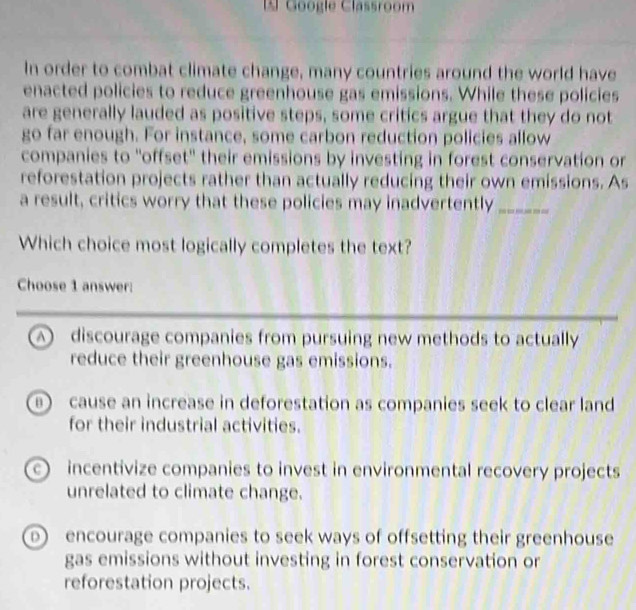 Google Classroom
In order to combat climate change, many countries around the world have
enacted policies to reduce greenhouse gas emissions. While these policies
are generally lauded as positive steps, some critics argue that they do not
go far enough. For instance, some carbon reduction policies allow
companies to "offset" their emissions by investing in forest conservation or
reforestation projects rather than actually reducing their own emissions. As
a result, critics worry that these policies may inadvertently_
Which choice most logically completes the text?
Choose 1 answer:
A discourage companies from pursuing new methods to actually
reduce their greenhouse gas emissions.
cause an increase in deforestation as companies seek to clear land
for their industrial activities.
incentivize companies to invest in environmental recovery projects
unrelated to climate change.
o encourage companies to seek ways of offsetting their greenhouse
gas emissions without investing in forest conservation or
reforestation projects.