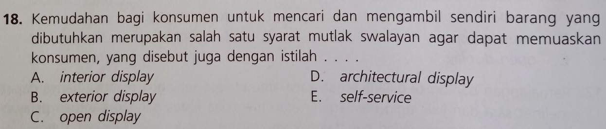 Kemudahan bagi konsumen untuk mencari dan mengambil sendiri barang yang
dibutuhkan merupakan salah satu syarat mutlak swalayan agar dapat memuaskan
konsumen, yang disebut juga dengan istilah . . . .
A. interior display D. architectural display
B. exterior display E. self-service
C. open display