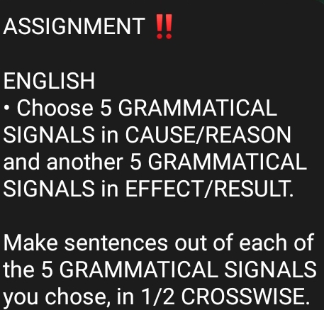 ASSIGNMENT 
ENGLISH 
• Choose 5 GRAMMATICAL 
SIGNALS in CAUSE/REASON 
and another 5 GRAMMATICAL 
SIGNALS in EFFECT/RESULT. 
Make sentences out of each of 
the 5 GRAMMATICAL SIGNALS 
you chose, in 1/2 CROSSWISE.