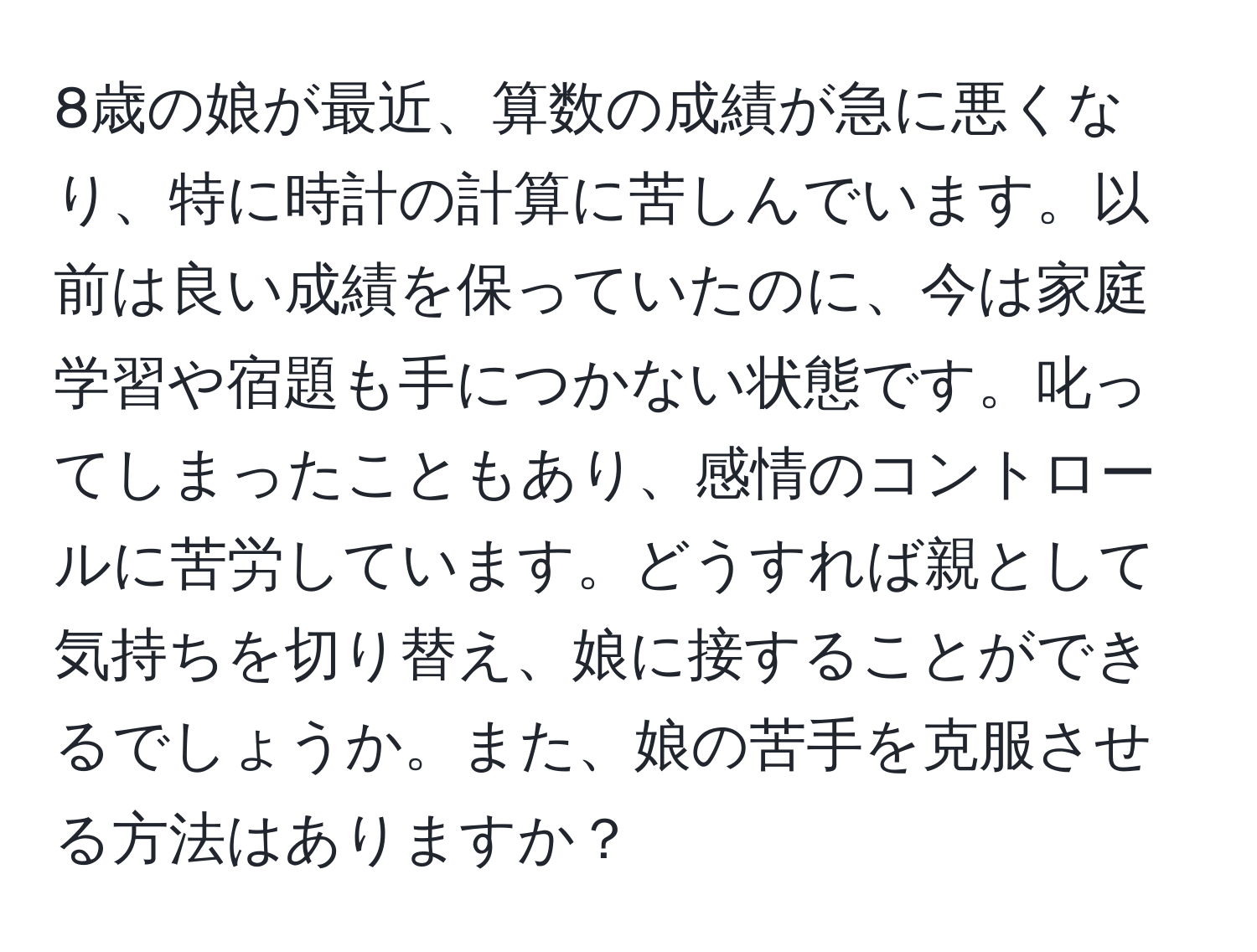 8歳の娘が最近、算数の成績が急に悪くなり、特に時計の計算に苦しんでいます。以前は良い成績を保っていたのに、今は家庭学習や宿題も手につかない状態です。叱ってしまったこともあり、感情のコントロールに苦労しています。どうすれば親として気持ちを切り替え、娘に接することができるでしょうか。また、娘の苦手を克服させる方法はありますか？