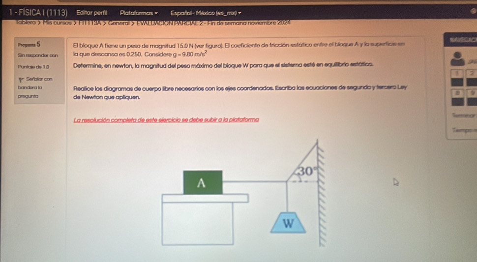 FÍSICA I (1113) Editar perfil Plataformas + Español - México (es_mx) -
.
Tablera > Mis cursos > FITT13A > General > EVALUACION PARCIAL 2 - Fin de semana noviembre 2024
Pregunta 5 El bloque A tiene un peso de magnitud 15.0 N (ver figura). El coeficiente de fricción estático entze el bíoque A y la superticie en
Sin responder oun la que descansa es 0.250. Considere g=9.80m/s^2
Puntare de 1.0 Determine, en newton, la magnitud del peso máximo del bioque W para que el sisterna esté en equilibrio estática.
2
P Señalar con
bandera la Realice los diagramas de cuerpo libre necesarios con los ejes coordenados. Escriba las ecuaciones de segunda y tercera Ley
9
progunta de Newton que apliquen.
La resolución completa de este ejercicio se debe subir a la plataforma
Tempo