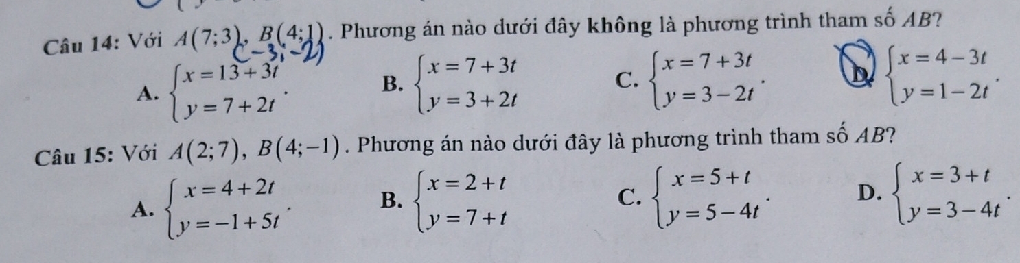 Với A(7;3), B(4;1). Phương án nào dưới đây không là phương trình tham số AB?
A. beginarrayl x=13+3t y=7+2tendarray.
B. beginarrayl x=7+3t y=3+2tendarray. beginarrayl x=7+3t y=3-2tendarray.. 
C.
b beginarrayl x=4-3t y=1-2tendarray.. 
Câu 15: Với A(2;7), B(4;-1). Phương án nào dưới đây là phương trình tham số AB?
A. beginarrayl x=4+2t y=-1+5tendarray..
B. beginarrayl x=2+t y=7+tendarray. beginarrayl x=5+t y=5-4tendarray.. beginarrayl x=3+t y=3-4tendarray.
C.
D.