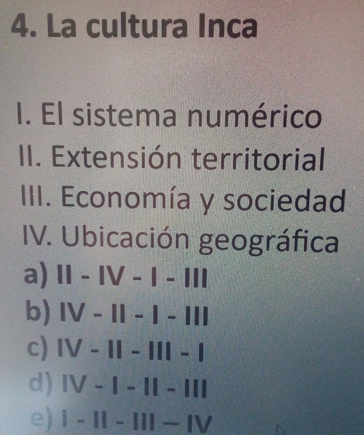 La cultura Inca
I. El sistema numérico
II. Extensión territorial
III. Economía y sociedad
IV. Ubicación geográfica
a) 11-1V-1-111
b) |V-1|-|-|||
c) |V-1|-|||-|
d) |V-|-1|-|1|
e) |-11-11|-IV