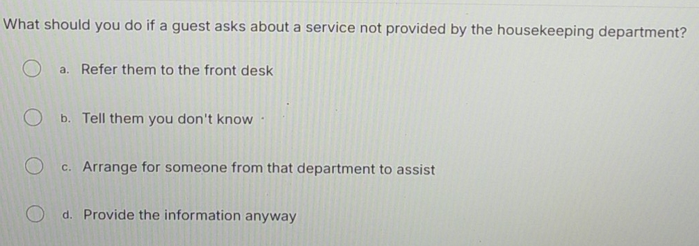 What should you do if a guest asks about a service not provided by the housekeeping department?
a. Refer them to the front desk
b. Tell them you don't know
c. Arrange for someone from that department to assist
d. Provide the information anyway