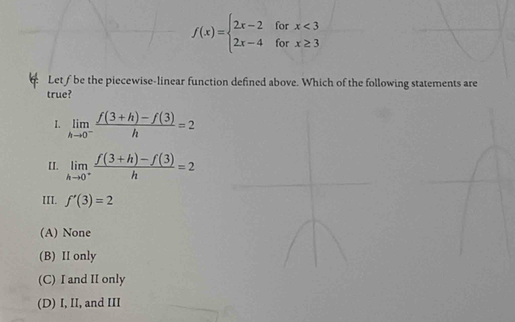 f(x)=beginarrayl 2x-2forx<3 2x-4forx≥ 3endarray.
Let fbe the piecewise-linear function defined above. Which of the followin
true?
I. limlimits _hto 0^- (f(3+h)-f(3))/h =2
II. limlimits _hto 0^+ (f(3+h)-f(3))/h =2
III. f'(3)=2
(A) None
(B) II only
(C) I and II only
(D) I, II, and III