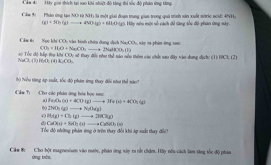 Hãy giải thích tại sao khi nhiệt độ tăng thì tốc độ phản ứng tăng.
Câu 5: Phản ứng tạo NO từ NH_3 là một giai đoạn trung gian trong quá trình sản xuất nitric acid: 4NH
(g)+5O_2(g)to 4NO(g)+6H_2O(g). Hãy nêu một số cách để tăng tốc độ phản ứng này.
Câu 6: Sục khí CO_2 vào bình chứa dung dịch Na_2CO_3 , xảy ra phản ứng sau:
CO_2+H_2O+Na_2CO_3to 2NaHCO_3(1)
a) Tốc độ hấp thụ khí CO_2 sẽ thay đổi như thế nào nếu thêm các chất sau đây vào dung dịch: (1) HCl; (2)
NaCl; (3) H_2O;(4) K_2CO_3.
b) Nếu tăng áp suất, tốc độ phản ứng thay đổi như thế nào?
Câu 7: Cho các phản ứng hóa học sau:
a) Fe_3O_4(s)+4CO(g)to 3Fe(s)+4CO_2(g)
b) 2NO_2(g)to N_2O_4(g)
c) H_2(g)+Cl_2(g)to 2HCl(g)
d) CaO(s)+SiO_2(s)to CaSiO_3(s)
Tốc độ những phản ứng ở trên thay đổi khi áp suất thay đổi?
Câu 8: Cho bột magnesium vào nước, phản ứng xảy ra rất chậm. Hãy nêu cách làm tăng tốc độ phản
ứng trên.