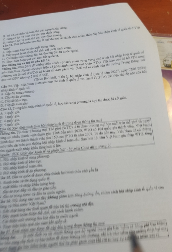 B. lợi sch cá nhân và tuần thủ các nguyên tắc riêng.
C. cùng có lợi và tuần thủ các quy định riêng.
Cầa II. Phát biểu nào sau đây là sai khi nói về chính sách nhâm thúc đầy hội nhập kinh tế quốc tế ở Việ
D. cùng có lợi và tân thủ các quy định chung
A. Đây mạnh báo bộ sản xuất trong nước.

B. Đây mạnh hoàn thiện thể chế, cái cách hành chính.
C. Cái thiện môi trường đầu tư, thu hút đầu tư nước ngoài.
D. Thực hiện hiệu quả các cam kết quốc tế
Thờng tn Năm 2023 đã chứng kiến nhiều cột mốc quan trọng trong quả trình hội nhập kinh tế quốc tế
Đọc thông tin và trá lời câu hỏi 12
Ncủa Vàa Nam. Ngoài việc thực hiện 15 Hiệp định thương mại tự do (FTA), Việt Nam còn kí kết FTA song
zinương với Israel (VIFTA) và hoàn tất đàm phản với UAE * mở ra cảnh của thị trường Trung Đông, với
(Theo: Báo Mới, ''Dấu ấn hội nhập kinh tế quốc tế năm 2023° ,  ngày 02/01/2024)
my mô GDP khoảng 2 000 tỉ USD.
A. Cấp độ song phương thip kinh tế quốc tế? Căa 12. Việc Việt Nam tham gia hợp tác kinh tế quốc tế với Israel (VIFTA) thể hiện cấp độ nào của hội
D. Cáp độ toán câu. C. Cấp độ khu vực. B. Cấp độ đa phương
Các X3 Trong hội nhập kính tế quốc tế, hợp tác song phương là hợp tác được ki kết giữa
A 2 quie gia
3 3 qíe ga
C 4 quée ge
Căm 14 Xác định hinh thức bội nhập kinh tế trong đoạn thông tin sau?
D 5 quíe qe
Thưng đác Tổ chức Thương mại Thế giới (WTO) là tổ chức thương mại lộn nhất trên thể giới và ngày
sng có sưều thànhh viên tham gia. Tinh đến năm 2020, WTO có 164 quốc gia thành viên. Việt Nam
đc đưức sử tnhn thànhn viên thứ 159 của WTO từ năm 2007. Từ đó đến nay, Việt Nam đã có những
tuc Sêm đái trên con đường hộp nhập kỳnh tế toàn cầu. Sau hơn 15 năm Việt Nam gia nhập WTO, tổng
tm ngưi xuất nhập khẩu tăng hơm 6 lần,
* pbm SGK Châo đục Kinh tễ và pháp luật - bộ sách Cánh điều, trang 20
1 2 nấp kh số song phương
*Ti nhập kính đổ khu vực,
2 Tể nháng kiến đổ đa phương
m 160 bầu sư quốc 18 đuợc chúa thành hai hình thức chủ yêu là
cto tan vo th dưgờng clr t 
C    kẩo c np khả tàng hah
Sau ta trạc tiêng Và đầu tự giên tiếp
To Tể Tp tàng nâ nam đy bhng phân ln ung đướng lới, chính sách hội nhập kinh tế quốc tế của
Tg Và t nớn Vết  ạ
y mạnh snn thiên thể chế cán sách hành chính
*    
t ng t