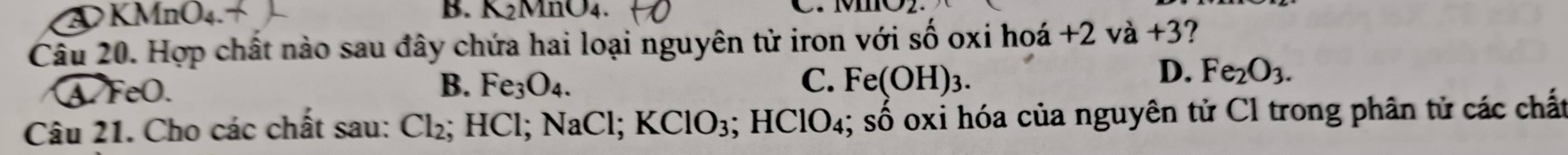 A KMnO4. B. K2MnO4. C. M
Câu 20. Hợp chất nào sau đây chứa hai loại nguyên tử iron với : shat O oxi hoá +2vdot a+3 ?
A. FeO. B. Fe_3O_4. C. Fe(OH)_3.
D. Fe_2O_3. 
Câu 21. Cho các chất sau: Cl_2; HCl; NaCl; KClO_3 3; HClO₄; số oxi hóa của nguyên tử Cl trong phân tử các chất